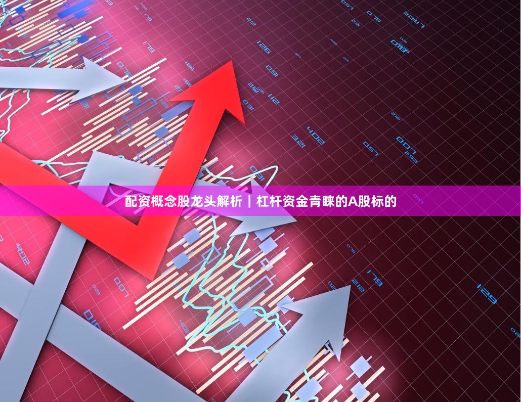 配资概念股龙头解析｜杠杆资金青睐的A股标的
