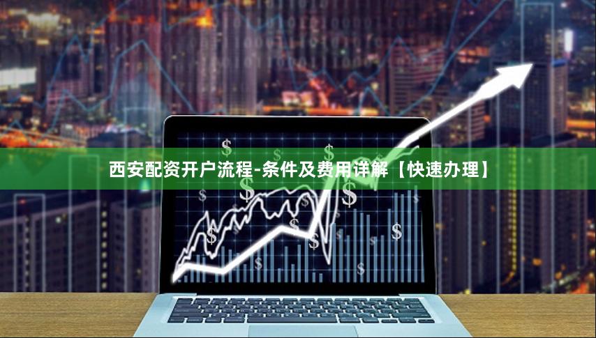 西安配资开户流程-条件及费用详解【快速办理】
